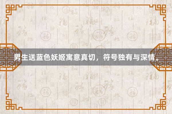 男生送蓝色妖姬寓意真切，符号独有与深情。